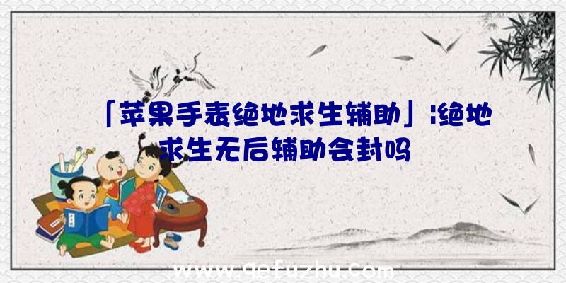 「苹果手表绝地求生辅助」|绝地求生无后辅助会封吗